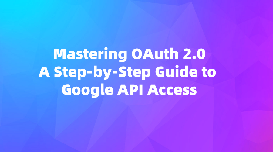 Mastering OAuth 2.0: A Step-by-Step Guide to Google API Access